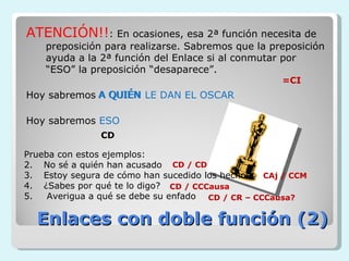 ATENCIÓN!!: En ocasiones, esa 2ª función necesita de
    preposición para realizarse. Sabremos que la preposición
    ayuda a la 2ª función del Enlace si al conmutar por
    “ESO” la preposición “desaparece”.
                                                    =CI
Hoy sabremos A QUIÉN LE DAN EL OSCAR

Hoy sabremos ESO
               CD

Prueba con estos ejemplos:
2. No sé a quién han acusado CD / CD
3. Estoy segura de cómo han sucedido los hechos CAj / CCM
4. ¿Sabes por qué te lo digo? CD / CCCausa
5.   Averigua a qué se debe su enfado CD / CR – CCCausa?

  Enlaces con doble función (2)
 