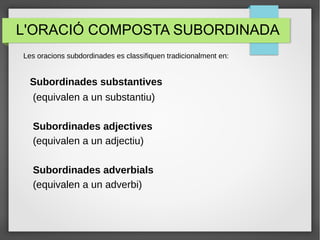 L'ORACIÓ COMPOSTA SUBORDINADA
Les oracions subdordinades es classifiquen tradicionalment en:
Subordinades substantives
(equivalen a un substantiu)
Subordinades adjectives
(equivalen a un adjectiu)
Subordinades adverbials
(equivalen a un adverbi)
 