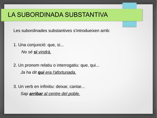 LA SUBORDINADA SUBSTANTIVA
Les subordinades substantives s'introdueixen amb:
1. Una conjunció: que, si...
No sé si vindrà.
2. Un pronom relatiu o interrogatiu: que, qui...
Ja ha dit qui era l'afortunada.
3. Un verb en infinitiu: deixar, cantar...
Sap arribar al centre del poble.
 