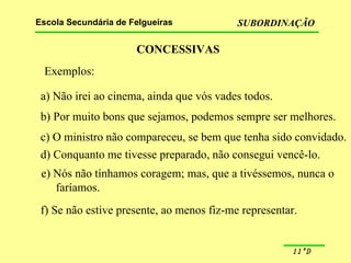CONCESSIVAS Exemplos: a) Não irei ao cinema, ainda que vós vades todos. b) Por muito bons que sejamos, podemos sempre ser melhores. c) O ministro não compareceu, se bem que tenha sido convidado. d) Conquanto me tivesse preparado, não consegui vencê-lo. e) Nós não tínhamos coragem; mas, que a tivéssemos, nunca o faríamos. f) Se não estive presente, ao menos fiz-me representar. 