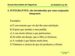 2. INTEGRANTES: são introduzidas por uma conjunção integrante. Exemplos: a) É conveniente que vás dar-lhe uma satisfação. b) Espero que atendas o meu pedido. c) A sua morte obstou a que partíssemos. d) Só tinha um desejo: que o filho se formasse. e) A verdade é que falaste muito bem. f) Tinhamos a certeza de que ele perdoaria a afronta 