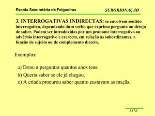 3. INTERROGATIVAS INDIRECTAS:  se envolvem sentido interrogativo, dependendo dum verbo que exprima pergunta ou desejo de saber. Podem ser introduzidas por um pronome interrogativo ou advérbio interrogativo e exercem, em relação às subordinantes, a função de sujeito ou de complemento directo.  Exemplos: a) Estou a perguntar quantos anos tens. b) Queria saber se ele já chegou. c) A criada procurou saber quanto custavam as maçãs. 