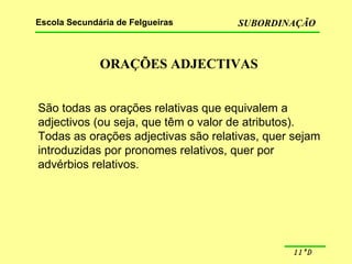 ORAÇÕES ADJECTIVAS São todas as orações relativas que equivalem a adjectivos (ou seja, que têm o valor de atributos). Todas as orações adjectivas são relativas, quer sejam  introduzidas por pronomes relativos, quer por advérbios relativos. 