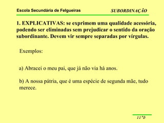1. EXPLICATIVAS: se exprimem uma qualidade acessória, podendo ser eliminadas sem prejudicar o sentido da oração subordinante. Devem vir sempre separadas por vírgulas. Exemplos: a) Abracei o meu pai, que já não via há anos. b) A nossa pátria, que é uma espécie de segunda mãe, tudo  merece. 