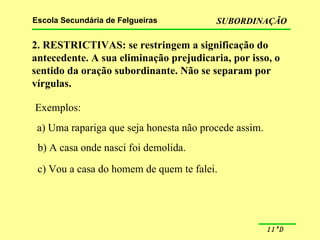 2. RESTRICTIVAS: se restringem a significação do antecedente. A sua eliminação prejudicaria, por isso, o sentido da oração subordinante. Não se separam por vírgulas. Exemplos: a) Uma rapariga que seja honesta não procede assim. b) A casa onde nasci foi demolida. c) Vou a casa do homem de quem te falei. 