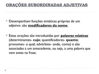 ORAÇÕES SUBORDINADAS ADJETIVAS
 Desempenham funções sintáticas próprias de um
adjetivo: são modificadores do nome.
 Estas orações são introduzidas por palavras relativas
(determinantes- cujo; quantificadores- quanto;
pronomes- o qual; advérbios- onde, como) e são
associadas a um antecedente, ou seja, a uma palavra que
vem antes na frase.
 