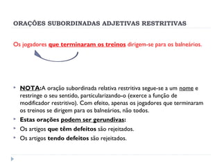 ORAÇÕES SUBORDINADAS ADJETIVAS RESTRITIVAS
Os jogadores que terminaram os treinos dirigem-se para os balneários.
 
 NOTA:A oração subordinada relativa restritiva segue-se a um nome e
restringe o seu sentido, particularizando-o (exerce a função de
modificador restritivo). Com efeito, apenas os jogadores que terminaram
os treinos se dirigem para os balneários, não todos.
 Estas orações podem ser gerundivas:
 Os artigos que têm defeitos são rejeitados.
 Os artigos tendo defeitos são rejeitados.
 