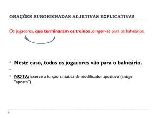 ORAÇÕES SUBORDINADAS ADJETIVAS EXPLICATIVAS
Os jogadores, que terminaram os treinos ,dirigem-se para os balneários.
 
 Neste caso, todos os jogadores vão para o balneário.
  
 NOTA: Exerce a função sintática de modificador apositivo (antigo
“aposto”).
 