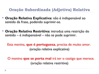 Oração Subordinada (Adjetiva) Relativa
 Oração Relativa Explicativa: não é indispensável ao
sentido da frase, podendo suprimir-se.
 Oração Relativa Restritiva: introduz uma restrição do
sentido – é indispensável – não se pode suprimir.
Esta menina, que é portuguesa, precisa de muito amor.
(oração relativa explicativa)
O menino que se porta mal irá ter o castigo que merece.
(oração relativa restritiva)
 
