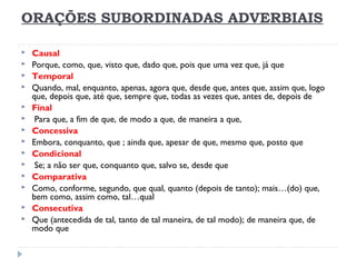 ORAÇÕES SUBORDINADAS ADVERBIAIS
 Causal
 Porque, como, que, visto que, dado que, pois que uma vez que, já que
 Temporal
 Quando, mal, enquanto, apenas, agora que, desde que, antes que, assim que, logo
que, depois que, até que, sempre que, todas as vezes que, antes de, depois de
 Final
  Para que, a fim de que, de modo a que, de maneira a que,
 Concessiva
 Embora, conquanto, que ; ainda que, apesar de que, mesmo que, posto que
 Condicional
  Se; a não ser que, conquanto que, salvo se, desde que
 Comparativa
 Como, conforme, segundo, que qual, quanto (depois de tanto); mais…(do) que,
bem como, assim como, tal…qual
 Consecutiva
 Que (antecedida de tal, tanto de tal maneira, de tal modo); de maneira que, de
modo que
 