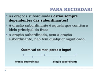 PARA RECORDAR!
 As orações subordinadas estão sempre
dependentes das subordinantes!
 A oração subordinante é aquela que contêm a
ideia principal da frase.
 A oração subordinada, sem a oração
subordinante, não tem qualquer significado.
oração subordinada oração subordinante
Quem vai ao mar, perde o lugar!
 