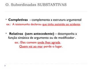 O. Subordinadas SUBSTANTIVAS
 
 Completivas - complementa a estrutura argumental
ex.: A testemunha declarou que tinha assistido ao acidente.
 
 Relativas (sem antecedente) – desempenha a
função sintática de argumento ou de modificador .
ex.: Eles comem onde lhes agrada.
Quem vai ao mar perde o lugar.
 