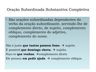 Oração Subordinada Substantiva Completiva
 São orações subordinadas dependentes do
verbo da oração subordinante, servindo-lhe de
complemento direto, de sujeito, complemento
oblíquo, complemento do adjetivo,
complemento do nome.
Não é justo que tantos passem fome.  sujeito
É possível que domingo chova.  sujeito.
Peço-te que venhas. complemento direto
Ele pensou em pedir ajuda.  complemento oblíquo.
 