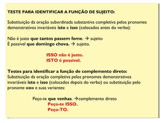 TESTE PARA IDENTIFICAR A FUNÇÃO DE SUJEITO:
Substituição da oração subordinada substantiva completiva pelos pronomes
demonstrativos invariáveis isto e isso (colocados antes do verbo):
                       
Não é justo que tantos passem fome.  sujeito
É possível que domingo chova.  sujeito.
ISSO não é justo.
ISTO é possível.
Testes para identificar a função de complemento direto:
Substituição da oração completiva pelos pronomes demonstrativos
invariáveis isto e isso (colocados depois do verbo) ou substituição pelo
pronome «o» e suas variantes:
Peço-te que venhas. complemento direto
Peço-te ISSO. 
Peço-TO.           
TESTE PARA IDENTIFICAR A FUNÇÃO DE SUJEITO:
Substituição da oração subordinada substantiva completiva pelos pronomes
demonstrativos invariáveis isto e isso (colocados antes do verbo):
                       
Não é justo que tantos passem fome.  sujeito
É possível que domingo chova.  sujeito.
ISSO não é justo.
ISTO é possível.
Testes para identificar a função de complemento direto:
Substituição da oração completiva pelos pronomes demonstrativos
invariáveis isto e isso (colocados depois do verbo) ou substituição pelo
pronome «o» e suas variantes:
Peço-te que venhas. complemento direto
Peço-te ISSO. 
Peço-TO.           
 