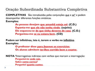 Oração Subordinada Substantiva Completiva
COMPLETIVAS São introduzidas pelas conjunções que e se* e podem
desempenhar diferentes funções sintáticas.
Exemplos:
As pessoas desejam que amanhã esteja sol. (C.D.)
Espanta-me que ele não tenha vindo. (sujeito)
Ele esqueceu-se de que tinha deveres de casa. (C.O.)
Perguntou-me se eu estava bem. (CD)
 
Podem ser infinitivas, isto é, terem o verbo no infinitivo.
Exemplos:
O professor disse para fazerem os exercícios.
Os alunos admitem ter-lhes corrido bem o exame.
 
NOTA-*Interrogativas indiretas com verbos que marcam a interrogação:
Perguntei-te onde vais.
Sabes como correu?
Perguntei quanto custou.
 