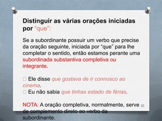 Distinguir as várias orações iniciadas
por “que”:
Se a subordinante possuir um verbo que precise
da oração seguinte, iniciada por “que” para lhe
completar o sentido, então estamos perante uma
subordinada substantiva completiva ou
integrante.

Ele disse que gostava de ir connosco ao
cinema.
Eu não sabia que tinhas estado de férias.

NOTA: A oração completiva, normalmente, serve 10
de complemento direto ao verbo da
subordinante.
 