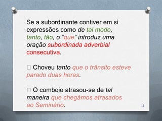 Se a subordinante contiver em si
expressões como de tal modo,
tanto, tão, o “que” introduz uma
oração subordinada adverbial
consecutiva.

Choveu tanto que o trânsito esteve
parado duas horas.

O comboio atrasou-se de tal
maneira que chegámos atrasados
ao Seminário.                         11
 