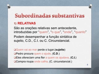 1) RELATIVAS
São as orações relativas sem antecedente,
introduzidas por “quem”, “o que”, “onde”, “quanto”
Podem desempenhar a função sintática de
sujeito, C.D., C.I. ou C. Circunstancial.

Quem vai ao mar perde o lugar.(sujeito)
Pedro procura quem o ajude. (C.D.)
Eles ofereciam uma flor a quem os ajudava. (C.I.)
Compra roupa onde calha. (C. circunstancial.)
                                                     8
 