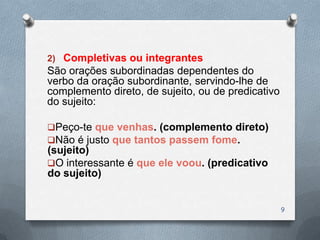 2) Completivas ou integrantes
São orações subordinadas dependentes do
verbo da oração subordinante, servindo-lhe de
complemento direto, de sujeito, ou de predicativo
do sujeito:

Peço-te que venhas. (complemento direto)
Não é justo que tantos passem fome.
(sujeito)
O interessante é que ele voou. (predicativo
do sujeito)


                                                    9
 
