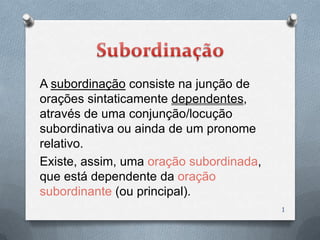 A subordinação consiste na junção de
orações sintaticamente dependentes,
através de uma conjunção/locução
subordinativa ou ainda de um pronome
relativo.
Existe, assim, uma oração subordinada,
que está dependente da oração
subordinante (ou principal).
                                         1
 