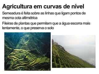 Agricultura em curvas de nível
Semeadura é feita sobre as linhas que ligam pontos de
mesma cota altimétrica
Fileiras de plantas que permitem que a água escorra mais
lentamente, o que preserva o solo
 
