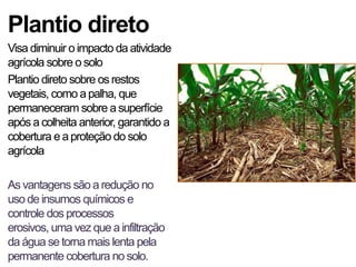 Plantio direto
Visa diminuir o impacto da atividade
agrícola sobre o solo
Plantio direto sobre os restos
vegetais, como a palha, que
permaneceram sobre a superfície
após a colheita anterior, garantido a
cobertura e a proteção do solo
agrícola

As vantagens são a redução no
uso de insumos químicos e
controle dos processos
erosivos, uma vez que a infiltração
da água se torna mais lenta pela
permanente cobertura no solo.
 