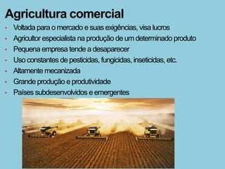 Agricultura comercial
•   Voltada para o mercado e suas exigências, visa lucros
•   Agricultor especialista na produção de um determinado produto
•   Pequena empresa tende a desaparecer
•   Uso constantes de pesticidas, fungicidas, inseticidas, etc.
•   Altamente mecanizada
•   Grande produção e produtividade
•   Países subdesenvolvidos e emergentes
 