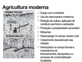 Agricultura moderna
               Surgiu com a indústria
               Uso de instrumentos modernos
               Rotação de cultura, aplicação de
                corretivos químicos e adubação
               Produção e produtividade aumentam
               Máquinas
               Desemprego no campo, êxodo rural
               Crescimento desordenado das
                cidades
               Introduzidos no campo formas e
                mecanismos de
                financiamentos, transportes e o
                processo de comercialização
                ampliados
 