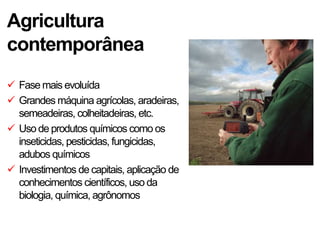 Agricultura
contemporânea
 Fase mais evoluída
 Grandes máquina agrícolas, aradeiras,
  semeadeiras, colheitadeiras, etc.
 Uso de produtos químicos como os
  inseticidas, pesticidas, fungicidas,
  adubos químicos
 Investimentos de capitais, aplicação de
  conhecimentos científicos, uso da
  biologia, química, agrônomos
 