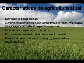Características da agricultura atual
 Diminuição da população rural
 Aumento das propriedades rurais, concentração de renda, intensificação
  do agronegócio, exportação de produtos agrícolas
 Especialização da produção, monocultura
 Preço cada vez mais baixo, devido ao aumento da oferta
 Desequilíbrio entre produção e o mercado (desenvolvidos x
  subdesenvolvidos)
 