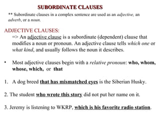 SUBORDINATE CLAUSESSUBORDINATE CLAUSES
** Subordinate clauses in a complex sentence are used as an adjective, an
adverb, or a noun.
ADJECTIVE CLAUSES:
=> An adjective clause is a subordinate (dependent) clause that
modifies a noun or pronoun. An adjective clause tells which one or
what kind, and usually follows the noun it describes.
• Most adjective clauses begin with a relative pronoun: who, whom,
whose, which, or that
1. A dog breed that has mismatched eyes is the Siberian Husky.
2. The student who wrote this story did not put her name on it.
3. Jeremy is listening to WKRP, which is his favorite radio station.
 