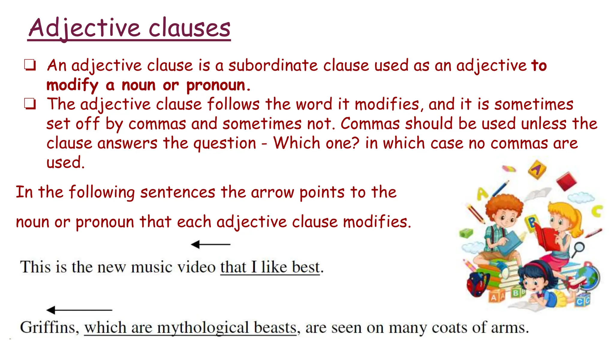 Adjective clauses
❏ An adjective clause is a subordinate clause used as an adjective to
modify a noun or pronoun.
❏ The adjective clause follows the word it modifies, and it is sometimes
set off by commas and sometimes not. Commas should be used unless the
clause answers the question - Which one? in which case no commas are
used.
In the following sentences the arrow points to the
noun or pronoun that each adjective clause modifies.
 