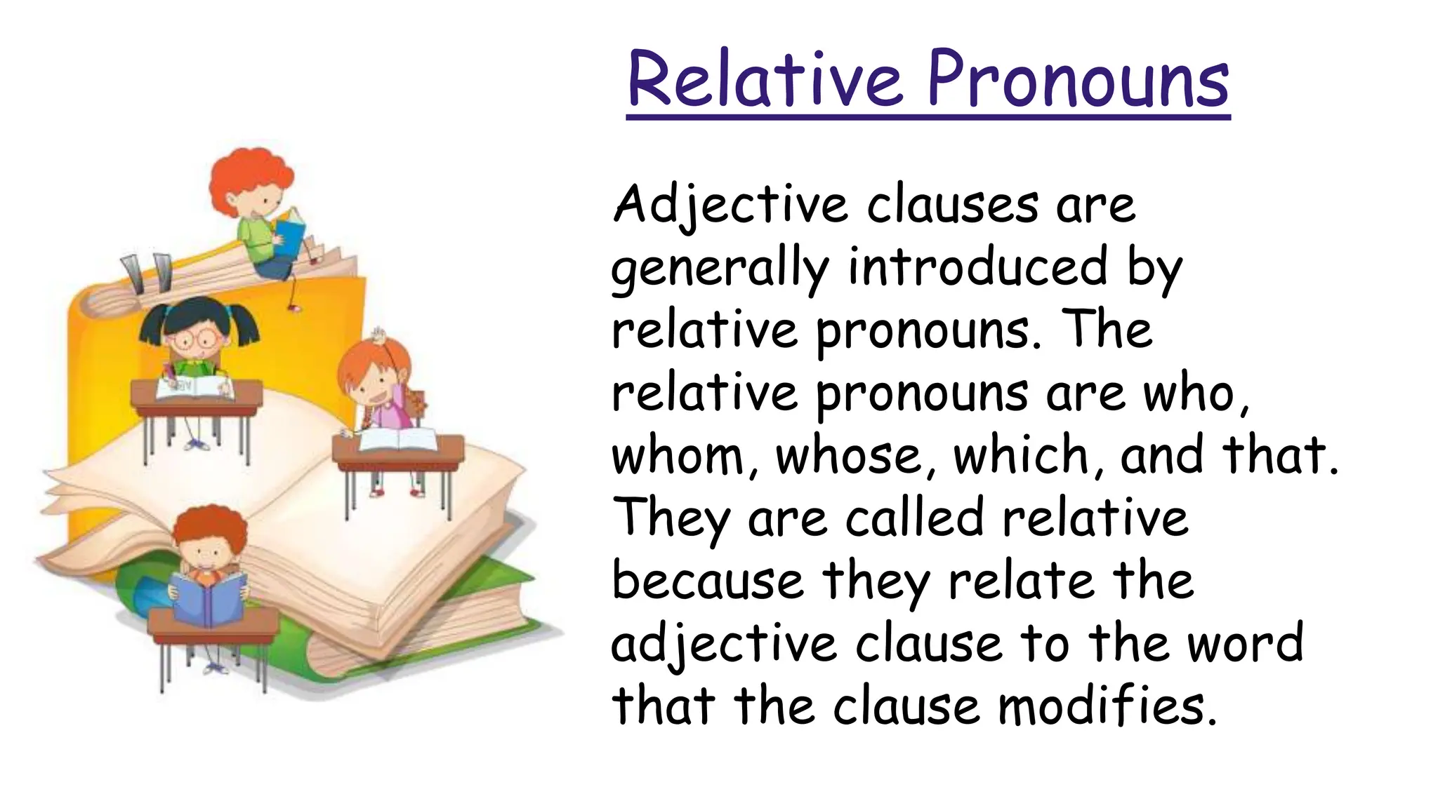 Relative Pronouns
Adjective clauses are
generally introduced by
relative pronouns. The
relative pronouns are who,
whom, whose, which, and that.
They are called relative
because they relate the
adjective clause to the word
that the clause modifies.
 