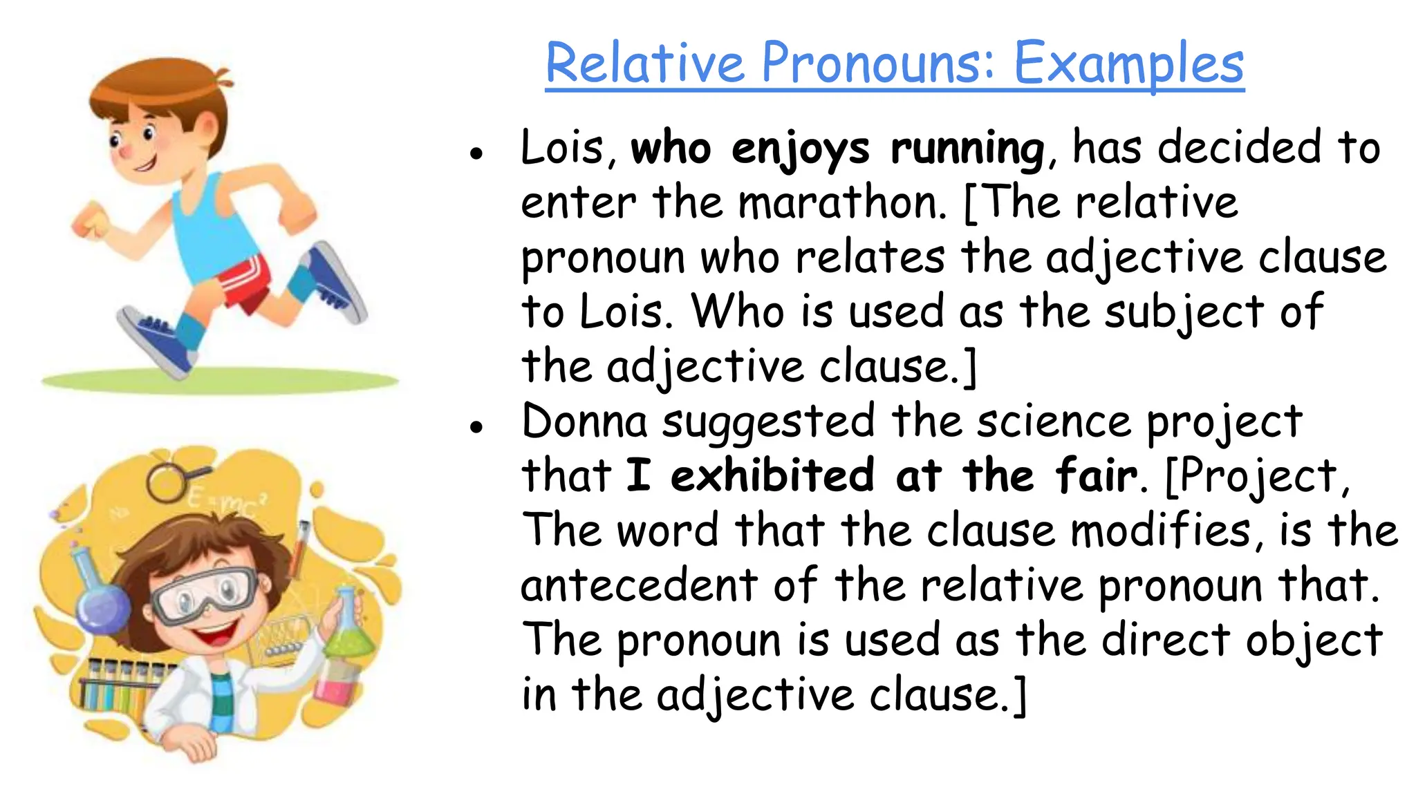 Relative Pronouns: Examples
● Lois, who enjoys running, has decided to
enter the marathon. [The relative
pronoun who relates the adjective clause
to Lois. Who is used as the subject of
the adjective clause.]
● Donna suggested the science project
that I exhibited at the fair. [Project,
The word that the clause modifies, is the
antecedent of the relative pronoun that.
The pronoun is used as the direct object
in the adjective clause.]
 