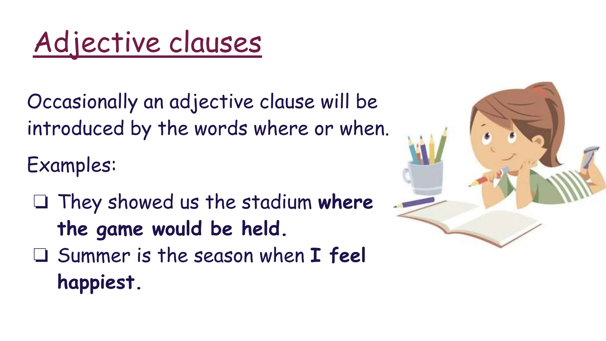 Adjective clauses
Occasionally an adjective clause will be
introduced by the words where or when.
Examples:
❏ They showed us the stadium where
the game would be held.
❏ Summer is the season when I feel
happiest.
 