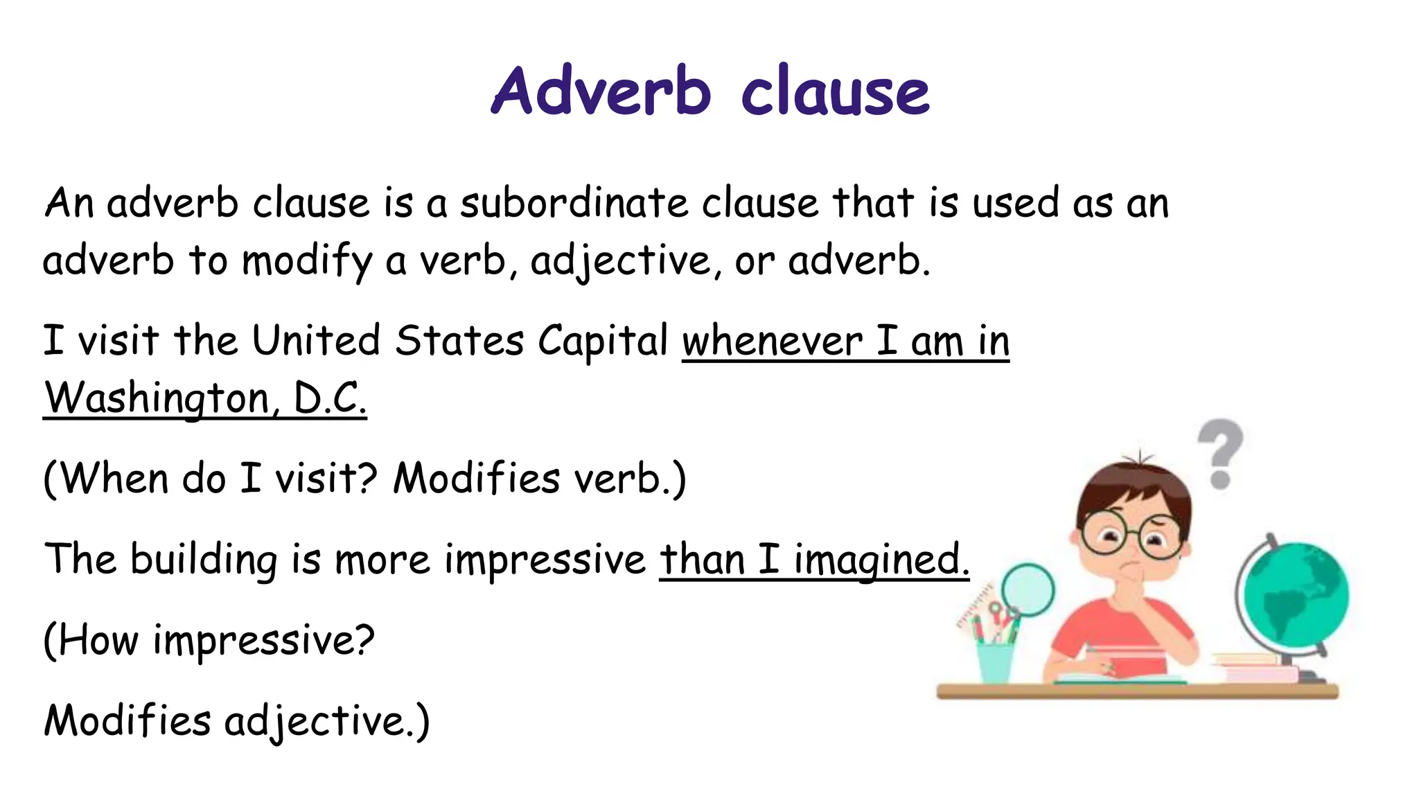 Adverb clause
An adverb clause is a subordinate clause that is used as an
adverb to modify a verb, adjective, or adverb.
I visit the United States Capital whenever I am in
Washington, D.C.
(When do I visit? Modifies verb.)
The building is more impressive than I imagined.
(How impressive?
Modifies adjective.)
 
