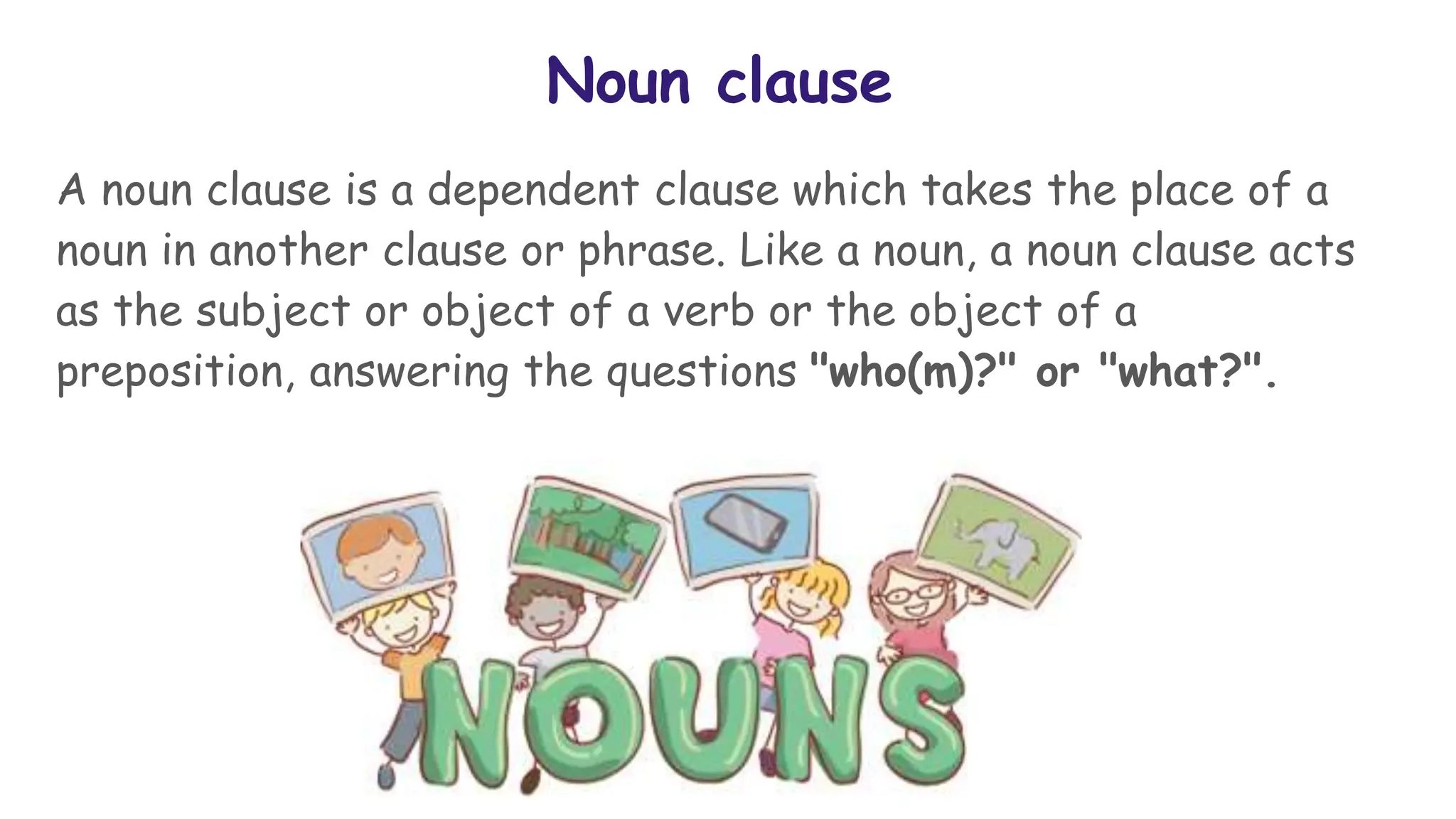 Noun clause
A noun clause is a dependent clause which takes the place of a
noun in another clause or phrase. Like a noun, a noun clause acts
as the subject or object of a verb or the object of a
preposition, answering the questions "who(m)?" or "what?".
 