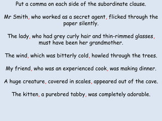 Put aacomma on each side of the subordinate clause.
Put comma on each side of the subordinate part.
Mr Smith, who worked as a secret through the paper silently.
Mr Smith the secret agent flicked agent, flicked through the
paper silently.
The lady who had grey curly hair and thin-rimmed glasses must
The lady, who had grey curly hair and thin-rimmed glasses,
have been her grandmother.
must have been her grandmother.
The wind which was bitterly cold howled through the trees.
The wind, which was bitterly cold, howled through the trees.
My friend an experienced cook was making dinner.
My friend, who was an experienced cook, was making dinner.
A huge creature covered in scales appeared out of the cave.
A huge creature, covered in scales, appeared out of the cave.
The kitten a purebred tabby was completely adorable.
The kitten, a purebred tabby, was completely adorable.

 
