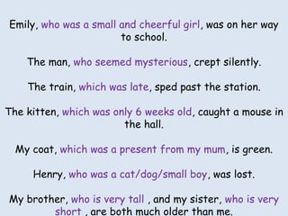 Emily ________________ was ongirl, was on her way
Emily, who was a small and cheerful her way to school.
to school.

The man _________________ crept silently.
The man, who seemed mysterious, crept silently.

The train_______________ sped past the station.
The train, which was late, sped past the station.

The kitten ___________ caught a mouse in the hall.

The kitten, which was only 6 weeks old, caught a mouse in
the hall. is green.
My coat _______
My coat, which was a present from my mum, is green.

Henry ____________ was lost.

Henry, who was a cat/dog/small boy, was lost.

My brother _______ and my sister ________ are
both much older than me.
My brother, who is very tall , and my sister, who is very
short , are both much older than me.

 