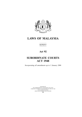 LAWS OF MALAYSIA
                         REPRINT



                         Act 92

  SUBORDINATE COURTS
       ACT 1948
Incorporating all amendments up to 1 January 2006




                          PUBLISHED BY
          THE COMMISSIONER OF LAW REVISION, MALAYSIA
       UNDER THE AUTHORITY OF THE REVISION OF LAWS ACT 1968
                     IN COLLABORATION WITH
               PERCETAKAN NASIONAL MALAYSIA BHD
                              2006
 