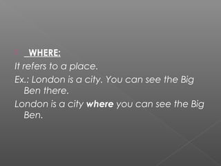  _WHERE:
It refers to a place.
Ex.: London is a city. You can see the Big
Ben there.
London is a city where you can see the Big
Ben.
 