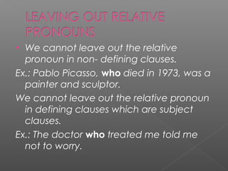 • We cannot leave out the relative
pronoun in non- defining clauses.
Ex.: Pablo Picasso, who died in 1973, was a
painter and sculptor.
We cannot leave out the relative pronoun
in defining clauses which are subject
clauses.
Ex.: The doctor who treated me told me
not to worry.
 