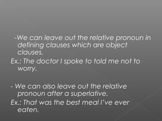 -We can leave out the relative pronoun in
defining clauses which are object
clauses.
Ex.: The doctor I spoke to told me not to
worry.
- We can also leave out the relative
pronoun after a superlative.
Ex.: That was the best meal I’ve ever
eaten.
 