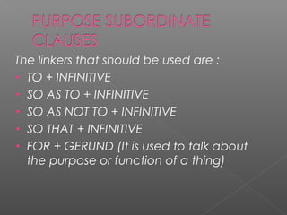 The linkers that should be used are :
• TO + INFINITIVE
• SO AS TO + INFINITIVE
• SO AS NOT TO + INFINITIVE
• SO THAT + INFINITIVE
• FOR + GERUND (It is used to talk about
the purpose or function of a thing)
 