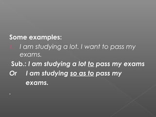 Some examples:
1. I am studying a lot. I want to pass my
exams.
Sub.: I am studying a lot to pass my exams
Or I am studying so as to pass my
exams.
.
 