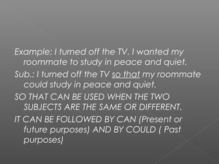 Example: I turned off the TV. I wanted my
roommate to study in peace and quiet.
Sub.: I turned off the TV so that my roommate
could study in peace and quiet.
SO THAT CAN BE USED WHEN THE TWO
SUBJECTS ARE THE SAME OR DIFFERENT.
IT CAN BE FOLLOWED BY CAN (Present or
future purposes) AND BY COULD ( Past
purposes)
 