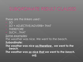 These are the linkers used :
• SO
• SO + ADJECTIVE/ADVERB+ THAT
• THEREFORE
• SUCH…THAT
Some examples:
The weather was nice. We went to the beach.
Subordinate:
The weather was nice so/therefore , we went to the
beach.
The weather was so nice that we went to the beach.
adj.
 