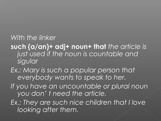 With the linker
such (a/an)+ adj+ noun+ that the article is
just used if the noun is countable and
sigular
Ex.: Mary is such a popular person that
everybody wants to speak to her.
If you have an uncountable or plural noun
you don’ t need the article.
Ex.: They are such nice children that I love
looking after them.
 