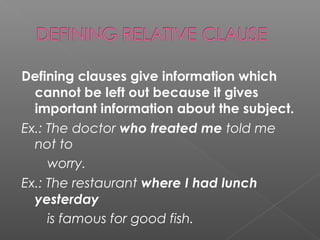 Defining clauses give information which
cannot be left out because it gives
important information about the subject.
Ex.: The doctor who treated me told me
not to
worry.
Ex.: The restaurant where I had lunch
yesterday
is famous for good fish.
 