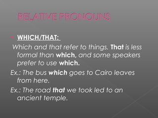 • WHICH/THAT:
Which and that refer to things. That is less
formal than which, and some speakers
prefer to use which.
Ex.: The bus which goes to Cairo leaves
from here.
Ex.: The road that we took led to an
ancient temple.
 